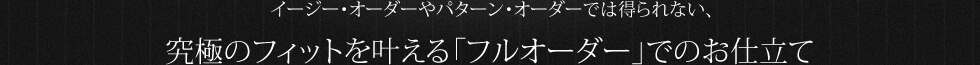 イージー・オーダーやパターン・オーダーでは得られない、 究極のフィットを叶える「フルオーダー」でのお仕立て